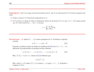 122 Espa¸cos com Produto Interno
Proposi¸c˜ao 2.7. Seja V um espa¸co vetorial com produto interno. Seja X um subconjunto de V de vetores ortogonais n˜ao
nulos.
(a) Ent˜ao o conjunto X ´e linearmente independente (L.I.).
(b) Se V pertence ao espa¸co de todas as combina¸c˜oes lineares de elementos de X , ou seja, se V ∈ [X ] (espa¸co gerado
por X ), ent˜ao existem W1, . . . , Wn ∈ X tais que
V =
n
∑
i=1
V, Wi
||Wi||2
Wi.
Demonstrac¸ ˜ao. (a) Sejam V1, . . . , Vk vetores quaisquer de X . Considere a equac¸˜ao
vetorial
x1V1 + . . . + xkVk = ¯0 . (2.2)
Fazendo o produto escalar de ambos os membros de (2.2) com Vi, i = 1, . . . , k e
aplicando as propriedades do produto escalar, obtemos
x1 V1, Vi + . . . + xi Vi, Vi + . . . + xk Vk, Vi = 0. (2.3)
Mas, Vi, Vj = 0, se i = j. Assim, de (2.3) obtemos que
xi||Vi||2
= 0 .
Mas, como Vi = ¯0, ent˜ao ||Vi|| = 0 e assim xi = 0, para i = 1 . . . , k. Portanto o
conjunto X ´e L.I.
´Algebra Linear e Aplicac¸ ˜oes Julho 2010
 