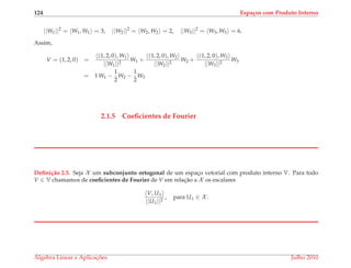 124 Espa¸cos com Produto Interno
||W1||2
= W1, W1 = 3, ||W2||2
= W2, W2 = 2, ||W3||2
= W3, W3 = 6.
Assim,
V = (1, 2, 0) =
(1, 2, 0), W1
||W1||2
W1 +
(1, 2, 0), W2
||W2||2
W2 +
(1, 2, 0), W3
||W3||2
W3
= 1 W1 −
1
2
W2 −
1
2
W3
2.1.5 Coeﬁcientes de Fourier
Deﬁni¸c˜ao 2.5. Seja X um subconjunto ortogonal de um espac¸o vetorial com produto interno V. Para todo
V ∈ V chamamos de coeﬁcientes de Fourier de V em relac¸˜ao a X os escalares
V, Uλ
||Uλ||2
, para Uλ ∈ X .
´Algebra Linear e Aplicac¸ ˜oes Julho 2010
 