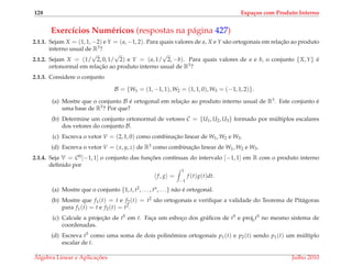 128 Espa¸cos com Produto Interno
Exerc´ıcios Num´ericos (respostas na p´agina 427)
2.1.1. Sejam X = (1, 1, −2) e Y = (a, −1, 2). Para quais valores de a, X e Y s˜ao ortogonais em relac¸˜ao ao produto
interno usual de R3?
2.1.2. Sejam X = (1/
√
2, 0, 1/
√
2) e Y = (a, 1/
√
2, −b). Para quais valores de a e b, o conjunto {X, Y} ´e
ortonormal em relac¸˜ao ao produto interno usual de R3?
2.1.3. Considere o conjunto
B = {W1 = (1, −1, 1), W2 = (1, 1, 0), W3 = (−1, 1, 2)}.
(a) Mostre que o conjunto B ´e ortogonal em relac¸˜ao ao produto interno usual de R3. Este conjunto ´e
uma base de R3? Por que?
(b) Determine um conjunto ortonormal de vetores C = {U1, U2, U3} formado por m´ultiplos escalares
dos vetores do conjunto B.
(c) Escreva o vetor V = (2, 1, 0) como combinac¸˜ao linear de W1, W2 e W3.
(d) Escreva o vetor V = (x, y, z) de R3 como combinac¸˜ao linear de W1, W2 e W3.
2.1.4. Seja V = C0[−1, 1] o conjunto das func¸ ˜oes cont´ınuas do intervalo [−1, 1] em R com o produto interno
deﬁnido por
f, g =
1
−1
f (t)g(t)dt.
(a) Mostre que o conjunto {1, t, t2, . . . , tn, . . .} n˜ao ´e ortogonal.
(b) Mostre que f1(t) = t e f2(t) = t2 s˜ao ortogonais e veriﬁque a validade do Teorema de Pit´agoras
para f1(t) = t e f2(t) = t2.
(c) Calcule a projec¸˜ao de t5 em t. Fac¸a um esboc¸o dos gr´aﬁcos de t5 e projtt5 no mesmo sistema de
coordenadas.
(d) Escreva t5 como uma soma de dois polinˆomios ortogonais p1(t) e p2(t) sendo p1(t) um m´ultiplo
escalar de t.
´Algebra Linear e Aplicac¸ ˜oes Julho 2010
 