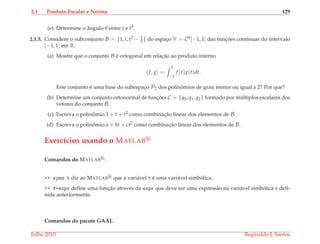 2.1 Produto Escalar e Norma 129
(e) Determine o ˆangulo θ entre t e t5.
2.1.5. Considere o subconjunto B = {1, t, t2 − 1
3 } do espac¸o V = C0[−1, 1] das func¸ ˜oes cont´ınuas do intervalo
[−1, 1] em R.
(a) Mostre que o conjunto B ´e ortogonal em relac¸˜ao ao produto interno
f, g =
1
−1
f (t)g(t)dt.
Este conjunto ´e uma base do subespac¸o P2 dos polinˆomios de grau menor ou igual a 2? Por que?
(b) Determine um conjunto ortonormal de func¸ ˜oes C = {q0, q1, q2} formado por m´ultiplos escalares dos
vetores do conjunto B.
(c) Escreva o polinˆomio 1 + t + t2 como combinac¸˜ao linear dos elementos de B.
(d) Escreva o polinˆomio a + bt + ct2 como combinac¸˜ao linear dos elementos de B.
Exerc´ıcios usando o MATLAB
Comandos do MATLAB :
>> syms t diz ao MATLAB que a vari´avel t ´e uma vari´avel simb´olica.
>> f=expr deﬁne uma func¸˜ao atrav´es da expr que deve ser uma express˜ao na vari´avel simb´olica t deﬁ-
nida anteriormente.
Comandos do pacote GAAL:
Julho 2010 Reginaldo J. Santos
 