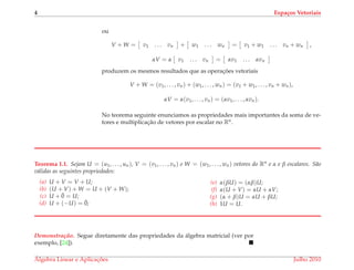 4 Espa¸cos Vetoriais
ou
V + W = v1 . . . vn + w1 . . . wn = v1 + w1 . . . vn + wn ,
αV = α v1 . . . vn = αv1 . . . αvn
produzem os mesmos resultados que as operac¸ ˜oes vetoriais
V + W = (v1, . . . , vn) + (w1, . . . , wn) = (v1 + w1, . . . , vn + wn),
αV = α(v1, . . . , vn) = (αv1, . . . , αvn).
No teorema seguinte enunciamos as propriedades mais importantes da soma de ve-
tores e multiplicac¸˜ao de vetores por escalar no Rn.
Teorema 1.1. Sejam U = (u1, . . . , un), V = (v1, . . . , vn) e W = (w1, . . . , wn) vetores do Rn e α e β escalares. S˜ao
v´alidas as seguintes propriedades:
(a) U + V = V + U;
(b) (U + V) + W = U + (V + W);
(c) U + ¯0 = U;
(d) U + (−U) = ¯0;
(e) α(βU) = (αβ)U;
(f) α(U + V) = αU + αV;
(g) (α + β)U = αU + βU;
(h) 1U = U.
Demonstrac¸ ˜ao. Segue diretamente das propriedades da ´algebra matricial (ver por
exemplo, [24]).
´Algebra Linear e Aplicac¸ ˜oes Julho 2010
 