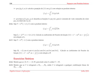 130 Espa¸cos com Produto Interno
>> proj(g,f,a,b) calcula a projec¸˜ao de f (t) em g(t) com relac¸˜ao ao produto interno
f, g =
b
a
f (t)g(t)dt.
>> plotfproj(f,prj,a,b) desenha as func¸ ˜oes f e prj(k), para k variando de 1 at´e o tamanho do vetor
prj, no intervalo [a,b].
2.1.6. Seja V = C0([−1, 1], C) com o produto interno
f, g =
1
−1
f (t)g(t)dt.
Seja C3 = {eint | n = 0, 1, 2, 3}. Calcule os coeﬁcientes de Fourier da func¸˜ao f (t) = et − αe2t, (α = e−e−1
e2−e−2 )
em relac¸˜ao a C3.
2.1.7. Seja V = C0[−1, 1] com o produto interno
f, g =
1
−1
f (t)g(t)dt.
Seja B3 ={1, cos πt, sen πt, cos 2πt, sen 2πt, cos 3πt, sen 3πt}. Calcule os coeﬁcientes de Fourier da
func¸˜ao f (t) = et − αe2t, (α = e−e−1
e2−e−2 ) em relac¸˜ao a B.
Exerc´ıcios Te´oricos
2.1.8. Mostre que se X, V = X, W para todo vetor X, ent˜ao V = W.
2.1.9. Mostre que se V ´e ortogonal a W1, . . . , Wk, ent˜ao V ´e ortogonal a qualquer combinac¸˜ao linear de
W1, . . . , Wk.
´Algebra Linear e Aplicac¸ ˜oes Julho 2010
 