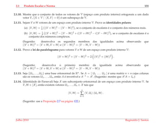 2.1 Produto Escalar e Norma 131
2.1.10. Mostre que o conjunto de todos os vetores de V (espac¸o com produto interno) ortogonais a um dado
vetor V, {X ∈ V | X, V = 0} ´e um subespac¸o de V.
2.1.11. Sejam V e W vetores de um espac¸o com produto interno V. Prove as identidades polares:
(a) V, W = 1
4 ||V + W||2 − ||V − W||2 , se o conjunto de escalares ´e o conjunto dos n´umeros reais.
(b) V, W = 1
4 ||V + W||2 − ||V − W||2 + i||V + iW||2 − i||V − iW||2 , se o conjunto de escalares ´e o
conjunto dos n´umeros complexos.
(Sugest˜ao: desenvolva os segundos membros das igualdades acima observando que
||V + W||2 = V + W, V + W e ||V − W||2 = V − W, V − W )
2.1.12. Prove a lei do paralelogramo para vetores V e W de um espac¸o com produto interno V:
||V + W||2
+ ||V − W||2
= 2 ||V||2
+ ||W||2
.
(Sugest˜ao: desenvolva o primeiro membro da igualdade acima observando que
||V + W||2 = V + W, V + W e ||V − W||2 = V − W, V − W )
2.1.13. Seja {U1, . . . , Un} uma base ortonormal de Rn. Se A = [ U1 . . . Un ] ´e uma matriz n × n cujas colunas
s˜ao os vetores U1, . . . , Un, ent˜ao A ´e invert´ıvel e A−1 = At. (Sugest˜ao: mostre que At A = In.)
2.1.14. (Identidade de Parseval) Seja X um subconjunto ortonormal de um espac¸o com produto interno V. Se
V, W ∈ [X ], ent˜ao existem vetores U1, . . . , Un ∈ X tais que
V, W =
n
∑
k=1
V, Ui Ui, W .
(Sugest˜ao: use a Proposic¸˜ao 2.7 na p´agina 122.)
Julho 2010 Reginaldo J. Santos
 