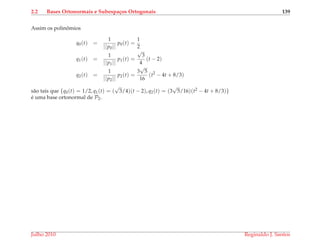 2.2 Bases Ortonormais e Subespa¸cos Ortogonais 139
Assim os polinˆomios
q0(t) =
1
||p0||
p0(t) =
1
2
q1(t) =
1
||p1||
p1(t) =
√
3
4
(t − 2)
q2(t) =
1
||p2||
p2(t) =
3
√
5
16
(t2
− 4t + 8/3)
s˜ao tais que {q0(t) = 1/2, q1(t) = (
√
3/4)(t − 2), q2(t) = (3
√
5/16)(t2 − 4t + 8/3)}
´e uma base ortonormal de P2.
Julho 2010 Reginaldo J. Santos
 