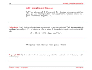 146 Espa¸cos com Produto Interno
2.2.3 Complemento Ortogonal
Se V ´e um vetor n˜ao nulo de R3, o conjunto dos vetores que s˜ao ortogonais a V, ´e um
plano que passa pela origem e tem V como vetor normal. Neste caso dizemos que o
plano ´e o subespac¸o ortogonal a {V}.
Deﬁni¸c˜ao 2.6. Seja S um subconjunto n˜ao vazio de um espac¸o com produto interno V. O complemento orto-
gonal de S, denotado por S⊥, ´e o conjunto de todos os vetores de V que s˜ao ortogonais a todo vetor de S. Ou
seja,
S⊥
= {X ∈ V | X, Y = 0 para todo Y ∈ S}.
O conjunto S⊥ ´e um subespac¸o, mesmo quando S n˜ao o ´e.
Proposi¸c˜ao 2.10. Seja S um subconjunto n˜ao vazio de um espa¸co vetorial com produto interno. Ent˜ao, o conjunto S⊥
´e um subespa¸co.
´Algebra Linear e Aplicac¸ ˜oes Julho 2010
 