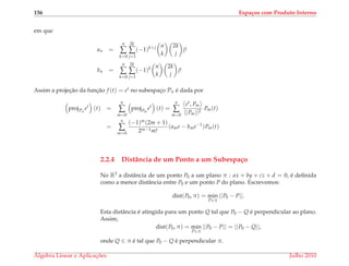 156 Espa¸cos com Produto Interno
em que
an =
n
∑
k=0
2k
∑
j=1
(−1)k+j n
k
2k
j
j!
bn =
n
∑
k=0
2k
∑
j=1
(−1)k n
k
2k
j
j!
Assim a projec¸˜ao da func¸˜ao f (t) = et no subespac¸o Pn ´e dada por
projPn
et
(t) =
n
∑
m=0
projPm
et
(t) =
n
∑
m=0
et, Pm
||Pm||2
Pm(t)
=
n
∑
m=0
(−1)m(2m + 1)
2m−1m!
(ame − bme−1
)Pm(t)
2.2.4 Distˆancia de um Ponto a um Subespa¸co
No R3 a distˆancia de um ponto P0 a um plano π : ax + by + cz + d = 0, ´e deﬁnida
como a menor distˆancia entre P0 e um ponto P do plano. Escrevemos:
dist(P0, π) = min
P∈π
||P0 − P||.
Esta distˆancia ´e atingida para um ponto Q tal que P0 − Q ´e perpendicular ao plano.
Assim,
dist(P0, π) = min
P∈π
||P0 − P|| = ||P0 − Q||,
onde Q ∈ π ´e tal que P0 − Q ´e perpendicular π.
´Algebra Linear e Aplicac¸ ˜oes Julho 2010
 