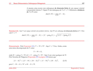 2.2 Bases Ortonormais e Subespa¸cos Ortogonais 157
A mesma coisa ocorre com subespac¸os de dimens˜ao ﬁnita de um espac¸o vetorial
com produto interno V. Sejam W um subespac¸o de V e V ∈ V. Deﬁnimos a distˆancia
de V a W como
dist(V, W) = min
X∈W
||V − X||.
Teorema 2.12. Seja V um espa¸co vetorial com produto interno. Seja W um subespa¸co de dimens˜ao ﬁnita de V. Para
cada V ∈ V
dist(V, W) = min
X∈W
||V − X|| = ||V − projWV|| = ||V||2 − ||projWV||2.
Demonstrac¸ ˜ao. Pela Proposic¸˜ao 2.11, V = W ⊕ W⊥. Seja V ∈ V ﬁxo. Ent˜ao, existe
uma ´unica decomposic¸˜ao de V como
V = W + U,
onde W = projWV ∈ W e U = V − projWV ∈ W⊥. Seja X um vetor qualquer de W.
Pelo Teorema de Pit´agoras (Proposic¸˜ao 2.5 na p´agina 119) temos que
||V − X||2
= ||(V − W) + (W − X)||2
= ||V − W||2
+ ||W − X||2
, (2.15)
pois V − W = U ∈ W⊥ e W − X ∈ W.
Julho 2010 Reginaldo J. Santos
 