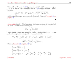 2.2 Bases Ortonormais e Subespa¸cos Ortogonais 159
Variando X em W, vemos de (2.15) que o m´ınimo de ||V − X||2 ocorre somente para
X = W, j´a que ||W − V||2 permanece ﬁxo em (2.15) quando variamos X em W.
Portanto,
min
X∈W
||V − X|| = ||V − projWV|| = ||V||2 − ||projWV||2.
A ´ultima igualdade segue-se novamente do Teorema de Pit´agoras (Proposic¸˜ao 2.5 na
p´agina 119).
Exemplo 2.28. Seja V = C0[0, 4] o conjunto das func¸ ˜oes cont´ınuas do intervalo [0, 4]
em R com o produto interno deﬁnido por
f, g =
4
0
f (t)g(t)dt.
Vamos calcular a distˆancia da func¸˜ao f (t) =
√
t ∈ V aos subespac¸os P0, P1 e P2, dos
polinˆomios de grau menor ou igual 0, 1 e 2, respectivamente.
dist(f, Pn) = min
g∈Pn
||f − g|| = ||f − projPn
f || = ||f ||2 − ||projPn
f ||2.
||
√
t||2
=
√
t,
√
t =
4
0
tdt = 8
Vimos no Exemplo 2.25 na p´agina 149 que
projP0
√
t (t) =
4
3
projP1
√
t (t) =
2
5
t +
8
15
projP2
√
t (t) = −
1
14
t2
+
24
35
t +
12
35
= −
1
14
(t −
24
5
)2
−
696
25
.
Julho 2010 Reginaldo J. Santos
 