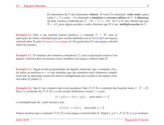 1.1 Espa¸cos Vetoriais 7
Os elementos de V s˜ao chamados vetores. O vetor ¯0 ´e chamado vetor nulo e para
cada V ∈ V o vetor −V ´e chamado o sim´etrico ou inverso aditivo de V. A diferen¸ca
de dois vetores ´e deﬁnida por V − W = V + (−W). Se V e W s˜ao vetores tais que
W = αV, para algum escalar α, ent˜ao dizemos que W ´e um m´ultiplo escalar de V.
Exemplo 1.1. Para n um n´umero inteiro positivo, o conjunto V = Rn com as
operac¸ ˜oes de soma e multiplicac¸˜ao por escalar deﬁnidas em (1.1) e (1.2) ´e um espac¸o
vetorial sobre R, pelo Teorema 1.1 na p´agina 4. Em particular R ´e um espac¸o vetorial
sobre ele mesmo.
Exemplo 1.2. O conjunto dos n´umeros complexos, C, com as operac¸ ˜oes usuais ´e um
espac¸o vetorial sobre ele mesmo, mas ´e tamb´em um espac¸o vetorial sobre R.
Exemplo 1.3. Segue-se das propriedades da ´algebra matricial, que o conjunto Mmn
de todas as matrizes m × n com entradas que s˜ao n´umeros reais (n´umeros comple-
xos) com as operac¸ ˜oes usuais de soma e multiplicac¸˜ao por escalar ´e um espac¸o veto-
rial sobre R (sobre C).
Exemplo 1.4. Seja X um conjunto n˜ao vazio qualquer. Seja F(X ; R) o conjunto das func¸ ˜oes reais, f : X → R.
Para f e g func¸ ˜oes de F(X ; R) e α um escalar deﬁnimos a soma f + g por
(f + g)(x) = f (x) + g(x), para todo x ∈ X
e a multiplicac¸˜ao de f pelo escalar α por
(α f )(x) = α f (x), para todo x ∈ X .
Vamos mostrar que o conjunto F(X ; R) ´e um espac¸o vetorial sobre R. Sejam f, g, h ∈ F(X ; R) e α, β escalares.
Julho 2010 Reginaldo J. Santos
 