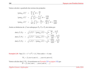 160 Espa¸cos com Produto Interno
Vamos calcular o quadrado das normas das projec¸ ˜oes
||projP0
√
t||2
=
16
9
4
0
dt =
64
9
||projP1
√
t||2
=
4
0
2
5
t +
8
15
2
dt =
1722
225
||projP1
√
t||2
=
1
142
4
0
(t −
24
5
)2
−
696
25
2
dt =
9792
1225
.
Assim as distˆancias de
√
t aos subespac¸os P0, P1 e P2 s˜ao dadas por
dist(
√
t, P0) = ||
√
t||2 − ||projP0
√
t||2 = 8 −
64
9
=
2
√
2
3
.
dist(
√
t, P1) = ||
√
t||2 − ||projP1
√
t||2 = 8 −
1722
225
=
2
√
2
15
.
dist(
√
t, P2) = ||
√
t||2 − ||projP1
√
t||2 = 8 −
9792
1225
=
2
√
2
35
.
Exemplo 2.29. Seja f (t) = et ∈ C0[−1, 1]. Para cada n > 0, seja
Wn = [1, cos πt, sen πt, . . . , cos nπt, sen nπt].
Vamos calcular dist(f, Wn). J´a mostramos no Exemplo 2.9 na p´agina 112 que
B = {1, cos t, sen t, . . . , cos nt, sen nt, . . . , }
´Algebra Linear e Aplicac¸ ˜oes Julho 2010
 