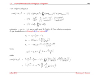 2.2 Bases Ortonormais e Subespa¸cos Ortogonais 161
´e um conjunto ortogonal.
(dist(f, Wn))2
= ||f ||2
− ||proj1 f ||2
−
n
∑
k=0
(||projcos kπt f ||2
+ ||projsen kπt f ||2
)
= ||f ||2
−
f, 1 2
||1||2
−
n
∑
k=0
(
f, cos kπt 2
|| cos kπt||2
+
f, sen kπt 2
||sen kπt||2
)
= ||f ||2
− 2a2
0 −
n
∑
k=0
(a2
k + b2
k),
em que a0, . . . , an, b1, . . . , bn s˜ao os coeﬁciente de Fourier de f em relac¸˜ao ao conjunto
B, que j´a calculamos no Exemplo 2.18 na p´agina 127:
a0 = c0 =
1
2
(e − e−1
),
an = 2 (cn) =
(−1)n(e − e−1)
1 + n2π2
bn = −2 (cn) =
(−1)n+1(e − e−1)nπ
1 + n2π2
Como
||f ||2
= f, f =
1
−1
e2t
dt =
e2 − e−2
2
,
ent˜ao
(dist(f, Wn))2
=
e2 − e−2
2
−
1
2
(e − e−1
)2
−
n
∑
k=1
(e − e−1)2
(1 + k2π2)2
+
k2π2(e − e−1)2
(1 + k2π2)2
=
e2 − e−2
2
− (e − e−1
)2 1
2
+
n
∑
k=1
1
1 + k2π2
Julho 2010 Reginaldo J. Santos
 