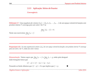 164 Espa¸cos com Produto Interno
2.2.5 Aplica¸c˜ao: S´eries de Fourier
Convergˆencia
Deﬁni¸c˜ao 2.7. Uma sequˆencia de vetores {fm} = {f0, f1, f2, . . . , fm, . . .} de um espac¸o vetorial de func¸ ˜oes com
produto interno V converge para um vetor f de V se
lim
m→∞
||fm − f || = 0.
Neste caso escrevemos lim
m→∞
fm = f.
Proposi¸c˜ao 2.13. Se uma sequˆencia de vetores {fm} de um espa¸co vetorial de fun¸c˜oes com produto interno V converge
para um vetor f de V, ent˜ao este vetor ´e ´unico.
Demonstrac¸ ˜ao. Vamos supor que lim
m→∞
fm = f e lim
m→∞
fm = g, ent˜ao pela desigual-
dade triangular temos que
||f − g|| ≤ ||f − fm|| + ||g − fm||.
Passando ao limite obtemos que ||f − g|| = 0 o que implica que f = g.
´Algebra Linear e Aplicac¸ ˜oes Julho 2010
 