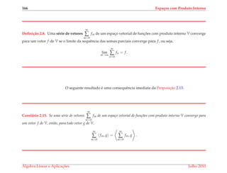 166 Espa¸cos com Produto Interno
Deﬁni¸c˜ao 2.8. Uma s´erie de vetores
∞
∑
m=0
fm de um espac¸o vetorial de func¸ ˜oes com produto interno V converge
para um vetor f de V se o limite da sequˆencia das somas parciais converge para f, ou seja,
lim
m→∞
m
∑
n=0
fn = f.
O seguinte resultado ´e uma consequˆencia imediata da Proposic¸˜ao 2.13.
Corol´ario 2.15. Se uma s´erie de vetores
∞
∑
m=0
fm de um espa¸co vetorial de fun¸c˜oes com produto interno V converge para
um vetor f de V, ent˜ao, para todo vetor g de V,
∞
∑
m=0
fm, g =
∞
∑
m=0
fm, g .
´Algebra Linear e Aplicac¸ ˜oes Julho 2010
 