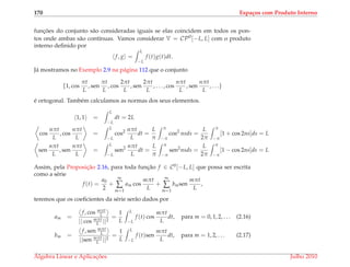 170 Espa¸cos com Produto Interno
func¸ ˜oes do conjunto s˜ao consideradas iguais se elas coincidem em todos os pon-
tos onde ambas s˜ao cont´ınuas. Vamos considerar V = CP0
[−L, L] com o produto
interno deﬁnido por
f, g =
L
−L
f (t)g(t)dt.
J´a mostramos no Exemplo 2.9 na p´agina 112 que o conjunto
{1, cos
πt
L
, sen
πt
L
, cos
2πt
L
, sen
2πt
L
, . . . , cos
nπt
L
, sen
nπt
L
, . . .}
´e ortogonal. Tamb´em calculamos as normas dos seus elementos.
1, 1 =
L
−L
dt = 2L
cos
nπt
L
, cos
nπt
L
=
L
−L
cos2 nπt
L
dt =
L
π
π
−π
cos2
nsds =
L
2π
π
−π
[1 + cos 2ns]ds = L
sen
nπt
L
, sen
nπt
L
=
L
−L
sen2 nπt
L
dt =
L
π
π
−π
sen2
nsds =
L
2π
π
−π
[1 − cos 2ns]ds = L
Assim, pela Proposic¸˜ao 2.16, para toda func¸˜ao f ∈ C0[−L, L] que possa ser escrita
como a s´erie
f (t) =
a0
2
+
∞
∑
m=1
am cos
mπt
L
+
∞
∑
m=1
bmsen
mπt
L
,
teremos que os coeﬁcientes da s´erie ser˜ao dados por
am =
f, cos mπt
L
|| cos mπt
L ||2
=
1
L
L
−L
f (t) cos
mπt
L
dt, para m = 0, 1, 2, . . . (2.16)
bm =
f, sen mπt
L
||sen mπt
L ||2
=
1
L
L
−L
f (t)sen
mπt
L
dt, para m = 1, 2, . . . (2.17)
´Algebra Linear e Aplicac¸ ˜oes Julho 2010
 