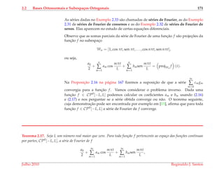 2.2 Bases Ortonormais e Subespa¸cos Ortogonais 171
As s´eries dadas no Exemplo 2.33 s˜ao chamadas de s´eries de Fourier, as do Exemplo
2.31 de s´eries de Fourier de cossenos e as do Exemplo 2.32 de s´eries de Fourier de
senos. Elas aparecem no estudo de certas equac¸ ˜oes diferenciais.
Observe que as somas parciais da s´erie de Fourier de uma func¸˜ao f s˜ao projec¸ ˜oes da
func¸˜ao f no subespac¸o
Wn = [1, cos πt, sen πt, . . . , cos nπt, sen nπt],
ou seja,
a0
2
+
n
∑
m=1
am cos
mπt
L
+
n
∑
m=1
bmsen
mπt
L
= projWn
f (t).
Na Proposic¸˜ao 2.16 na p´agina 167 ﬁzemos a suposic¸˜ao de que a s´erie
∞
∑
m=0
cmgm
convergia para a func¸˜ao f. Vamos considerar o problema inverso. Dada uma
func¸˜ao f ∈ CP0
[−L, L] podemos calcular os coeﬁcientes am e bm usando (2.16)
e (2.17) e nos perguntar se a s´erie obtida converge ou n˜ao. O teorema seguinte,
cuja demonstrac¸˜ao pode ser encontrada por exemplo em [15], aﬁrma que para toda
func¸˜ao f ∈ CP0
[−L, L] a s´erie de Fourier de f converge.
Teorema 2.17. Seja L um n´umero real maior que zero. Para toda fun¸c˜ao f pertencente ao espa¸co das fun¸c˜oes cont´ınuas
por partes, CP0
[−L, L], a s´erie de Fourier de f
a0
2
+
∞
∑
m=1
am cos
mπt
L
+
∞
∑
m=1
bmsen
mπt
L
,
Julho 2010 Reginaldo J. Santos
 