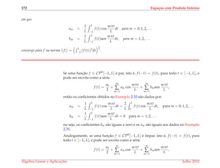 172 Espa¸cos com Produto Interno
em que
am =
1
L
L
−L
f (t) cos
mπt
L
dt para m = 0, 1, 2, . . .
bm =
1
L
L
−L
f (t)sen
mπt
L
dt, para m = 1, 2, . . .
converge para f na norma ||f || =
L
−L(f (t))2dt
1
2
.
Se uma func¸˜ao f ∈ CP0
[−L, L] ´e par, isto ´e, f (−t) = f (t), para todo t ∈ [−L, L], e
pode ser escrita como a s´erie
f (t) =
a0
2
+
∞
∑
m=1
am cos
mπt
L
+
∞
∑
m=1
bmsen
mπt
L
,
ent˜ao os coeﬁcientes obtidos no Exemplo 2.33 s˜ao dados por:
am =
1
L
L
−L
f (t) cos
mπt
L
dt =
2
L
L
0
f (t) cos
mπt
L
dt, para m = 0, 1, 2, . . .
bm =
1
L
L
−L
f (t)sen
mπt
L
dt = 0 para m = 1, 2, . . .
ou seja, os coeﬁcientes bm s˜ao iguais a zero e os am s˜ao iguais aos dados no Exemplo
2.31.
Analogamente, se uma func¸˜ao f ∈ CP0
[−L, L] ´e ´ımpar, isto ´e, f (−t) = f (t), para
todo t ∈ [−L, L], e pode ser escrita como a s´erie
f (t) =
a0
2
+
∞
∑
m=1
am cos
mπt
L
+
∞
∑
m=1
bmsen
mπt
L
,
´Algebra Linear e Aplicac¸ ˜oes Julho 2010
 