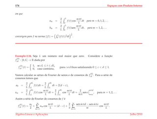 174 Espa¸cos com Produto Interno
em que
am =
2
L
L
0
f (t) cos
mπt
L
dt para m = 0, 1, 2, . . .
bm =
2
L
L
0
f (t)sen
mπt
L
dt, para m = 1, 2, . . .
convergem para f na norma ||f || =
L
0 (f (t))2dt
1
2
.
Exemplo 2.34. Seja L um n´umero real maior que zero. Considere a func¸˜ao
f
(0)
cd : [0, L] → R dada por
f
(0)
cd (t) =
1, se cL ≤ t ≤ dL,
0, caso contr´ario,
para c e d ﬁxos satisfazendo 0 ≤ c < d ≤ 1.
Vamos calcular as s´eries de Fourier de senos e de cossenos de f
(0)
cd . Para a s´erie de
cossenos temos que
a0 =
2
L
dL
cL
f (t)dt =
2
L
dL
cL
dt = 2(d − c),
am =
2
L
dL
cL
f (t) cos
mπt
L
dt =
2
L
dL
cL
cos
mπt
L
dt =
2
mπ
sen s
mπd
mπc
, para m = 1, 2, . . .
Assim a s´erie de Fourier de cossenos de f ´e
f
(0)
cd (t) =
a0
2
+
∞
∑
m=1
am cos
mπt
L
= (d − c) +
2
π
∞
∑
m=1
sen mπd − sen mπc
m
cos
mπt
L
.
´Algebra Linear e Aplicac¸ ˜oes Julho 2010
 