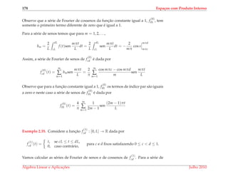 178 Espa¸cos com Produto Interno
Observe que a s´erie de Fourier de cossenos da func¸˜ao constante igual a 1, f
(0)
01 , tem
somente o primeiro termo diferente de zero que ´e igual a 1.
Para a s´erie de senos temos que para m = 1, 2, . . .,
bm =
2
L
dL
cL
f (t)sen
mπt
L
dt =
2
L
dL
cL
sen
mπt
L
dt = −
2
mπ
cos s
mπd
mπc
Assim, a s´erie de Fourier de senos de f
(0)
cd ´e dada por
f
(0)
cd (t) =
∞
∑
m=1
bmsen
mπt
L
=
2
π
∞
∑
m=1
cos mπc − cos mπd
m
sen
mπt
L
Observe que para a func¸˜ao constante igual a 1, f
(0)
01 os termos de ´ındice par s˜ao iguais
a zero e neste caso a s´erie de senos de f
(0)
01 ´e dada por
f
(0)
01 (t) =
4
π
∞
∑
m=1
1
2m − 1
sen
(2m − 1)πt
L
Exemplo 2.35. Considere a func¸˜ao f
(1)
cd : [0, L] → R dada por
f
(1)
cd (t) =
t, se cL ≤ t ≤ dL,
0, caso contr´ario,
para c e d ﬁxos satisfazendo 0 ≤ c < d ≤ 1.
Vamos calcular as s´eries de Fourier de senos e de cossenos de f
(1)
cd . Para a s´erie de
´Algebra Linear e Aplicac¸ ˜oes Julho 2010
 