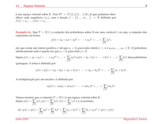 1.1 Espa¸cos Vetoriais 9
´e um espac¸o vetorial sobre R. Pois R∞ = F({1, 2, 3, . . .}; R), j´a que podemos iden-
tiﬁcar cada sequˆencia (xn), com a func¸˜ao f : {1, . . . , n, . . .} → R deﬁnida por
f (1) = x1, . . . , f (n) = xn, . . ..
Exemplo 1.6. Seja P = R[ t ] o conjunto dos polinˆomios sobre R em uma vari´avel t, ou seja, o conjunto das
express˜oes da forma
p(t) = a0 + a1t + a2t2
+ · · · + antn
+ . . . = ∑
j∈N
ajtj
,
em que existe um inteiro positivo n tal que aj = 0, para todo inteiro j > n e a0, a1, . . . , an ∈ R. O polinˆomio
identicamente nulo ´e aquele em que aj = 0, para todo j ∈ N.
Sejam p(t) = a0 + a1t + · · · + amtm
+ . . . = ∑
j∈N
ajtj
e q(t) = b0 + b1t + · · · + brtr
+ . . . = ∑
j∈N
bjtj
dois polinˆomios
quaisquer. A soma ´e deﬁnida por
p(t) + q(t) = (a0 + b0) + (a1 + b1)t + · · · + (ak + bk)tk
+ . . . = ∑
j∈N
(aj + bj)tj
.
A multiplicac¸˜ao por um escalar α ´e deﬁnida por
αp(t) = (αa0) + (αa1)t + · · · + (αan)tn
+ . . . = ∑
j∈N
(αaj)tj
.
Vamos mostrar que o conjunto P = R[ t ] ´e um espac¸o vetorial sobre R.
Sejam p(t) = ∑
j∈N
ajtj
, q(t) = ∑
j∈N
bjtj
, r(t) = ∑
j∈N
cjtj
e α, β escalares.
(1) p(t) + q(t) = ∑
j∈N
ajtj
+ ∑
j∈N
bjtj
= ∑
j∈N
(aj + bj)tj
= ∑
j∈N
(bj + aj)tj
= q(t) + p(t).
Julho 2010 Reginaldo J. Santos
 