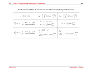 2.2 Bases Ortonormais e Subespa¸cos Ortogonais 181
Coeﬁcientes das S´eries de Fourier de Senos e Cossenos de Fun¸c˜oes Elementares
f : [0, L] → R am =
2
L
L
0
f (t) cos
mπt
L
dt bm =
2
L
L
0
f (t)sen
mπt
L
dt
f
(0)
cd (t) =
1, se cL ≤ t ≤ dL
0, caso contr´ario
a0 = 2(d − c)
am = 2
mπ sen s
mπd
mπc
bm = − 2
mπ cos s
mπd
mπc
f
(1)
cd (t) =
t, se cL ≤ t ≤ dL
0, caso contr´ario
a0 = L(d2 − c2)
am =
2L
m2π2 (s sen s + cos s)
mπd
mπc
bm =
2L
m2π2 (−s cos s + sen s)
mπd
mπc
Julho 2010 Reginaldo J. Santos
 
