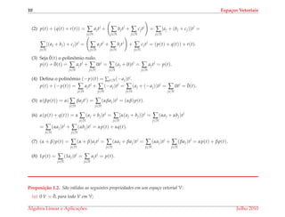 10 Espa¸cos Vetoriais
(2) p(t) + (q(t) + r(t)) = ∑
j∈N
ajtj
+ ∑
j∈N
bjtj
+ ∑
j∈N
cjtj
= ∑
j∈N
[aj + (bj + cj)]tj
=
∑
j∈N
[(aj + bj) + cj]tj
= ∑
j∈N
ajtj
+ ∑
j∈N
bjtj
+ ∑
j∈N
cjtj
= (p(t) + q(t)) + r(t).
(3) Seja ¯0(t) o polinˆomio nulo.
p(t) + ¯0(t) = ∑
j∈N
ajtj
+ ∑
j∈N
0tj
= ∑
j∈N
(aj + 0)tj
= ∑
j∈N
ajtj
= p(t).
(4) Deﬁna o polinˆomio (−p)(t) = ∑j∈N(−aj)tj.
p(t) + (−p(t)) = ∑
j∈N
ajtj
+ ∑
j∈N
(−aj)tj
= ∑
j∈N
(aj + (−aj))tj
= ∑
j∈N
0tj
= ¯0(t).
(5) α(βp(t)) = α( ∑
j∈N
βajtj
) = ∑
j∈N
(αβaj)tj
= (αβ)p(t).
(6) α(p(t) + q(t)) = α ∑
j∈N
(aj + bj)tj
= ∑
j∈N
[α(aj + bj)]tj
= ∑
j∈N
(αaj + αbj)tj
= ∑
j∈N
(αaj)tj
+ ∑
j∈N
(αbj)tj
= αp(t) + αq(t).
(7) (α + β)p(t) = ∑
j∈N
(α + β)ajtj
= ∑
j∈N
(αaj + βaj)tj
= ∑
j∈N
(αaj)tj
+ ∑
j∈N
(βaj)tj
= αp(t) + βp(t).
(8) 1p(t) = ∑
j∈N
(1aj)tj
= ∑
j∈N
ajtj
= p(t).
Proposi¸c˜ao 1.2. S˜ao v´alidas as seguintes propriedades em um espa¸co vetorial V:
(a) 0 V = ¯0, para todo V em V;
´Algebra Linear e Aplicac¸ ˜oes Julho 2010
 