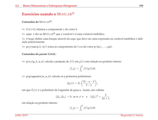 2.2 Bases Ortonormais e Subespa¸cos Ortogonais 195
Exerc´ıcios usando o MATLAB
Comandos do MATLAB :
>> V(i)=[] elimina a componente i do vetor V.
>> syms t diz ao MATLAB que a vari´avel t ´e uma vari´avel simb´olica.
>> f=expr deﬁne uma func¸˜ao atrav´es da expr que deve ser uma express˜ao na vari´avel simb´olica t deﬁ-
nida anteriormente.
>> prj=sum(p(1:k)) soma as componentes de 1 a k do vetor p=[p1;...;pn].
Comandos do pacote GAAL:
>> proj(g,f,a,b) calcula a projec¸˜ao de f (t) em g(t) com relac¸˜ao ao produto interno
f, g =
b
a
f (t)g(t)dt.
>> p=plegendre(n,a,b) calcula os n primeiros polinˆomios
Qn(t) = Pn
2t − a − b
b − a
,
em que Pn(t) ´e o polinˆomio de Legendre de grau n. Assim, s˜ao v´alidas
Qn, Qm = 0, se m = n e ||Qn||2
=
2
2n + 1
em relac¸˜ao ao produto interno
f, g =
b
a
f (t)g(t)dt.
Julho 2010 Reginaldo J. Santos
 