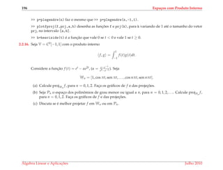 196 Espa¸cos com Produto Interno
>> p=plegendre(n) faz o mesmo que >> p=plegendre(n,-1,1).
>> plotfproj(f,prj,a,b) desenha as func¸ ˜oes f e prj(k), para k variando de 1 at´e o tamanho do vetor
prj, no intervalo [a,b].
>> h=heaviside(t) ´e a func¸˜ao que vale 0 se t < 0 e vale 1 se t ≥ 0.
2.2.16. Seja V = C0[−1, 1] com o produto interno
f, g =
1
−1
f (t)g(t)dt.
Considere a func¸˜ao f (t) = et − αe2t, (α = e−e−1
e2−e−2 ). Seja
Wn = [1, cos πt, sen πt, . . . , cos nπt, sen nπt].
(a) Calcule projWn
f, para n = 0, 1, 2. Fac¸a os gr´aﬁcos de f e das projec¸ ˜oes.
(b) Seja Pn o espac¸o dos polinˆomios de grau menor ou igual a n, para n = 0, 1, 2, . . .. Calcule projPn
f,
para n = 0, 1, 2. Fac¸a os gr´aﬁcos de f e das projec¸ ˜oes.
(c) Discuta se ´e melhor projetar f em Wn ou em Pn.
´Algebra Linear e Aplicac¸ ˜oes Julho 2010
 