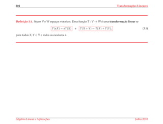 204 Transforma¸c˜oes Lineares
Deﬁni¸c˜ao 3.1. Sejam V e W espac¸os vetoriais. Uma func¸˜ao T : V → W ´e uma transforma¸c˜ao linear se
T(αX) = αT(X) e T(X + Y) = T(X) + T(Y), (3.1)
para todos X, Y ∈ V e todos os escalares α.
´Algebra Linear e Aplicac¸ ˜oes Julho 2010
 
