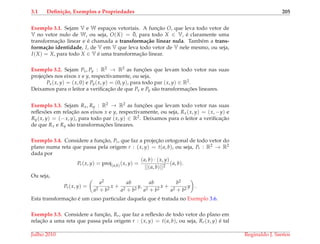 3.1 Deﬁni¸c˜ao, Exemplos e Propriedades 205
Exemplo 3.1. Sejam V e W espac¸os vetoriais. A func¸˜ao O, que leva todo vetor de
V no vetor nulo de W, ou seja, O(X) = ¯0, para todo X ∈ V, ´e claramente uma
transformac¸˜ao linear e ´e chamada a transforma¸c˜ao linear nula. Tamb´em a trans-
forma¸c˜ao identidade, I, de V em V que leva todo vetor de V nele mesmo, ou seja,
I(X) = X, para todo X ∈ V ´e uma transformac¸˜ao linear.
Exemplo 3.2. Sejam Px, Py : R2 → R2 as func¸ ˜oes que levam todo vetor nas suas
projec¸ ˜oes nos eixos x e y, respectivamente, ou seja,
Px(x, y) = (x, 0) e Py(x, y) = (0, y), para todo par (x, y) ∈ R2.
Deixamos para o leitor a veriﬁcac¸˜ao de que Px e Py s˜ao transformac¸ ˜oes lineares.
Exemplo 3.3. Sejam Rx, Ry : R2 → R2 as func¸ ˜oes que levam todo vetor nas suas
reﬂex˜oes em relac¸˜ao aos eixos x e y, respectivamente, ou seja, Rx(x, y) = (x, −y) e
Ry(x, y) = (−x, y), para todo par (x, y) ∈ R2. Deixamos para o leitor a veriﬁcac¸˜ao
de que Rx e Ry s˜ao transformac¸ ˜oes lineares.
Exemplo 3.4. Considere a func¸˜ao, Pr, que faz a projec¸˜ao ortogonal de todo vetor do
plano numa reta que passa pela origem r : (x, y) = t(a, b), ou seja, Pr : R2 → R2
dada por
Pr(x, y) = proj(a,b)(x, y) =
(a, b) · (x, y)
||(a, b)||2
(a, b).
Ou seja,
Pr(x, y) =
a2
a2 + b2
x +
ab
a2 + b2
y,
ab
a2 + b2
x +
b2
a2 + b2
y .
Esta transformac¸˜ao ´e um caso particular daquela que ´e tratada no Exemplo 3.6.
Exemplo 3.5. Considere a func¸˜ao, Rr, que faz a reﬂex˜ao de todo vetor do plano em
relac¸˜ao a uma reta que passa pela origem r : (x, y) = t(a, b), ou seja, Rr(x, y) ´e tal
Julho 2010 Reginaldo J. Santos
 