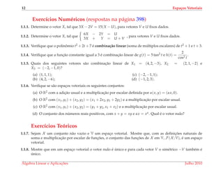 12 Espa¸cos Vetoriais
Exerc´ıcios Num´ericos (respostas na p´agina 398)
1.1.1. Determine o vetor X, tal que 3X − 2V = 15(X − U), para vetores V e U ﬁxos dados.
1.1.2. Determine o vetor X, tal que
6X − 2Y = U
3X + Y = U + V
, para vetores V e U ﬁxos dados.
1.1.3. Veriﬁque que o polinˆomio t2 + 2t + 7 ´e combina¸c˜ao linear (soma de m´ultiplos escalares) de t2 + 1 e t + 3.
1.1.4. Veriﬁque que a func¸˜ao constante igual a 3 ´e combinac¸˜ao linear de g(t) = 5 tan2 t e h(t) =
2
cos2 t
.
1.1.5. Quais dos seguintes vetores s˜ao combinac¸˜ao linear de X1 = (4, 2, −3), X2 = (2, 1, −2) e
X3 = (−2, −1, 0)?
(a) (1, 1, 1);
(b) (4, 2, −6);
(c) (−2, −1, 1);
(d) (−1, 2, 3).
1.1.6. Veriﬁque se s˜ao espac¸os vetoriais os seguintes conjuntos:
(a) O R2 com a adic¸˜ao usual e a multiplicac¸˜ao por escalar deﬁnida por α(x, y) = (αx, 0).
(b) O R2 com (x1, y1) + (x2, y2) = (x1 + 2x2, y1 + 2y2) e a multiplicac¸˜ao por escalar usual.
(c) O R2 com (x1, y1) + (x2, y2) = (y1 + y2, x1 + x2) e a multiplicac¸˜ao por escalar usual.
(d) O conjunto dos n´umeros reais positivos, com x + y = xy e αx = xα. Qual ´e o vetor nulo?
Exerc´ıcios Te´oricos
1.1.7. Sejam X um conjunto n˜ao vazio e V um espac¸o vetorial. Mostre que, com as deﬁnic¸ ˜oes naturais de
soma e multiplicac¸˜ao por escalar de func¸ ˜oes, o conjunto das func¸ ˜oes de X em V, F(X ; V), ´e um espac¸o
vetorial.
1.1.8. Mostre que em um espac¸o vetorial o vetor nulo ´e ´unico e para cada vetor V o sim´etrico −V tamb´em ´e
´unico.
´Algebra Linear e Aplicac¸ ˜oes Julho 2010
 