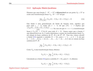 216 Transforma¸c˜oes Lineares
3.1.3 Aplica¸c˜ao: Matriz Jacobiana
Dizemos que uma func¸˜ao F : Rn → Rm ´e diferenci´avel em um ponto X0 ∈ Rn se
existe uma transformac¸˜ao linear TX0
: Rn → Rm tal que
lim
H→¯0
1
||H||
TX0
(H) − F(X0 + H) + F(X0) = ¯0. (3.2)
Este limite ´e uma generalizac¸˜ao do limite de func¸ ˜oes reais, signiﬁca que
para todo > 0, existe um δ > 0, tal que ||H|| < δ implica que
||TX0
(H) − F(X0 + H) + F(X0)||
||H||
< . No caso em que m = n = 1, a transformac¸˜ao
linear ´e TX0
(H) = F (X0)H, para todo H ∈ R. Vamos supor que a func¸˜ao F
seja diferenci´avel em X0 e vamos determinar a matriz da transformac¸˜ao linear TX0
em relac¸˜ao `as bases canˆonicas de Rn, B, e de Rm, B . Para isto, vamos calcular
o limite (3.2) segundo o caminho H = hEj, para j = 1, . . . , n, h > 0, em que
E1 = (1, 0, . . . , 0), E2 = (0, 1, 0, . . . , 0), . . . , En = (0, . . . , 0, 1) s˜ao os vetores da base
canˆonica de Rn, B.
lim
h→0+
1
h
TX0
(hEj) − F(X0 + hEj) + F(X0) = ¯0.
Como TX0
´e uma transformac¸˜ao linear, obtemos
TX0
(Ej) = lim
h→0+
1
h
F(X0 + hEj) − F(X0) .
Calculando-se o limite (3.2) para o caminho H = hEj, para h < 0, obtemos
TX0
(Ej) = lim
h→0−
1
h
F(X0 + hEj) − F(X0) .
´Algebra Linear e Aplicac¸ ˜oes Julho 2010
 