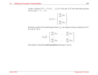 3.1 Deﬁni¸c˜ao, Exemplos e Propriedades 217
Assim, a func¸˜ao F(X) = (F1(X), . . . , Fm(X)) ´e tal que Fi(X) tem derivadas parciais
em X0, para i = 1, . . . , n e
TX0
(Ej) =







∂F1
∂xj
(X0)
...
∂Fm
∂xj
(X0)







.
Portanto a matriz da transformac¸˜ao linear TX0
em relac¸˜ao `as bases canˆonicas de Rn,
B, e de Rm, B , ´e
[TX0
]B
B =






∂F1
∂x1
(X0) . . .
∂F1
∂xn
(X0)
...
...
∂Fm
∂x1
(X0) . . .
∂Fm
∂xn
(X0)






.
Esta matriz ´e chamada matriz jacobiana da func¸˜ao F em X0.
Julho 2010 Reginaldo J. Santos
 