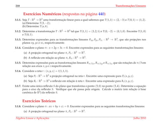 218 Transforma¸c˜oes Lineares
Exerc´ıcios Num´ericos (respostas na p´agina 440)
3.1.1. Seja T : R2 → R2 uma transformac¸˜ao linear para a qual sabemos que T(1, 1) = (2, −3) e T(0, 1) = (1, 2).
(a) Determine T(3, −2);
(b) Determine T(a, b).
3.1.2. Determine a transformac¸˜ao T : R2 → R3 tal que T(1, 1) = (3, 2, 1) e T(0, −2) = (0, 1, 0). Encontre T(1, 0)
e T(0, 1).
3.1.3. Determine express˜oes para as transformac¸ ˜oes lineares Pxy, Pyz, Pxz : R3 → R3, que s˜ao projec¸ ˜oes nos
planos xy, yz e xz, respectivamente.
3.1.4. Considere o plano π : x + 2y + 3z = 0. Encontre express˜oes para as seguintes transformac¸ ˜oes lineares:
(a) A projec¸˜ao ortogonal no plano π, Pπ : R3 → R3.
(b) A reﬂex˜ao em relac¸˜ao ao plano π, Rπ : R3 → R3.
3.1.5. Determine express˜oes para as transformac¸ ˜oes lineares Rπ/3,x, Rπ/3,y e Rπ/3,z que s˜ao rotac¸ ˜oes de π/3 em
relac¸˜ao aos eixos x, y e z respectivamente.
3.1.6. Considere a reta r : (x, y, z) = t(1, 1, 1).
(a) Seja Pr : R3 → R3 a projec¸˜ao ortogonal na reta r. Encontre uma express˜ao para Pr(x, y, z).
(b) Seja Rr : R3 → R3 a reﬂex˜ao em relac¸˜ao `a reta r. Encontre uma express˜ao para Rr(x, y, z).
3.1.7. Existe uma ´unica reﬂex˜ao S do plano que transforma o ponto (5, 0) no ponto (3, 4). Determine a equac¸˜ao
para o eixo da reﬂex˜ao S. Veriﬁque que ele passa pela origem. Calcule a matriz (em relac¸˜ao `a base
canˆonica de R2) da reﬂex˜ao S.
Exerc´ıcios Te´oricos
3.1.8. Considere o plano π : ax + by + cz = 0. Encontre express˜oes para as seguintes transformac¸ ˜oes lineares:
(a) A projec¸˜ao ortogonal no plano π, Pπ : R3 → R3.
´Algebra Linear e Aplicac¸ ˜oes Julho 2010
 