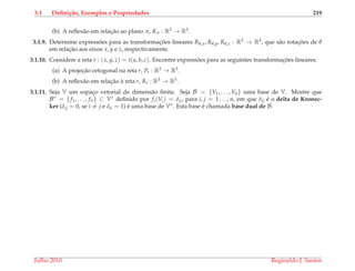 3.1 Deﬁni¸c˜ao, Exemplos e Propriedades 219
(b) A reﬂex˜ao em relac¸˜ao ao plano π, Rπ : R3 → R3.
3.1.9. Determine express˜oes para as transformac¸ ˜oes lineares Rθ,x, Rθ,y, Rθ,z : R3 → R3, que s˜ao rotac¸ ˜oes de θ
em relac¸˜ao aos eixos x, y e z, respectivamente.
3.1.10. Considere a reta r : (x, y, z) = t(a, b, c). Encontre express˜oes para as seguintes transformac¸ ˜oes lineares:
(a) A projec¸˜ao ortogonal na reta r, Pr : R3 → R3.
(b) A reﬂex˜ao em relac¸˜ao `a reta r, Rr : R3 → R3.
3.1.11. Seja V um espac¸o vetorial de dimens˜ao ﬁnita. Seja B = {V1, . . . , Vn} uma base de V. Mostre que
B∗ = {f1, . . . , fn} ⊂ V∗ deﬁnido por fi(Vj) = δij, para i, j = 1 . . . , n, em que δij ´e o delta de Kronec-
ker (δij = 0, se i = j e δii = 1) ´e uma base de V∗. Esta base ´e chamada base dual de B.
Julho 2010 Reginaldo J. Santos
 