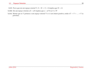 1.1 Espa¸cos Vetoriais 13
1.1.9. Prove que em um espac¸o vetorial V, X + W = X + U implica que W = U.
1.1.10. Em um espac¸o vetorial, αX = βX implica que α = β? E se X = ¯0?
1.1.11. Mostre que se V pertence a um espac¸o vetorial V e n ´e um inteiro positivo, ent˜ao nV = V + . . . + V (n
parcelas).
Julho 2010 Reginaldo J. Santos
 