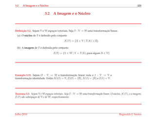 3.2 A Imagem e o N´ucleo 221
3.2 A Imagem e o N´ucleo
Deﬁni¸c˜ao 3.2. Sejam V e W espac¸os vetoriais. Seja T : V → W uma transformac¸˜ao linear.
(a) O n´ucleo de T ´e deﬁnido pelo conjunto
N (T) = {X ∈ V | T(X) = ¯0}.
(b) A imagem de T ´e deﬁnida pelo conjunto
I(T) = {Y ∈ W | Y = T(X), para algum X ∈ V}
Exemplo 3.11. Sejam O : V → W a transformac¸˜ao linear nula e I : V → V a
transformac¸˜ao identidade. Ent˜ao N (O) = V, I(O) = {¯0}, N (I) = {¯0} e I(I) = V.
Teorema 3.3. Sejam V e W espa¸cos vetoriais. Seja T : V → W uma transforma¸c˜ao linear. O n´ucleo, N (T), e a imagem,
I(T) s˜ao subespa¸cos de V e de W, respectivamente.
Julho 2010 Reginaldo J. Santos
 