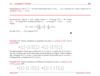 3.2 A Imagem e o N´ucleo 223
Proposi¸c˜ao 3.4. Seja T : V → W uma transforma¸c˜ao linear. Se {V1, . . . , Vn} ´e uma base de V, ent˜ao a imagem de T ´e
gerada por T(V1), . . . , T(Vn).
Demonstrac¸ ˜ao. Seja W ∈ I(T). Ent˜ao, existe V ∈ V tal que T(V) = W. Como
{V1, . . . , Vn} ´e base de V, existem escalares α1, . . . , αn tais que V = α1V1 + . . . + αnVn.
Assim,
W = T(V) = T
n
∑
i=1
αiVi =
n
∑
i=1
αiT(Vi).
Ou seja, T(V1), . . . , T(Vn) geram I(T).
Exemplo 3.13. Vamos considerar as projec¸ ˜oes nos eixos x e y (Figuras 3.2 e 3.3 na
p´agina 206)
Px
x
y
=
1 0
0 0
x
y
, Py
x
y
=
0 0
0 1
x
y
.
Geometricamente vemos que o n´ucleo de Px ´e o eixo y, o n´ucleo de Py ´e o eixo x,
que s˜ao os pontos que s˜ao levados pelas transformac¸ ˜oes na origem. Vemos tamb´em
que a imagem de Px ´e o eixo x, pois todos os pontos s˜ao levados por Px no eixo x.
Analogamente, a imagem de Py ´e o eixo y.
Exemplo 3.14. Vamos considerar as reﬂex˜oes em relac¸˜ao aos eixos x e y (Figuras 3.4
e 3.5 na p´agina 207)
Rx
x
y
=
1 0
0 −1
x
y
, Ry
x
y
=
−1 0
0 1
x
y
,
Julho 2010 Reginaldo J. Santos
 