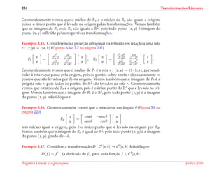 224 Transforma¸c˜oes Lineares
Geometricamente vemos que o n´ucleo de Rx e o n´ucleo de Ry s˜ao iguais a origem,
pois ´e o ´unico ponto que ´e levado na origem pelas transformac¸ ˜oes. Vemos tamb´em
que as imagens de Rx e de Ry s˜ao iguais a R2, pois todo ponto (x, y) ´e imagem do
ponto (x, y) reﬂetido pelas respectivas transformac¸ ˜oes.
Exemplo 3.15. Consideremos a projec¸˜ao ortogonal e a reﬂex˜ao em relac¸˜ao a uma reta
r : (x, y) = t(a, b) (Figuras 3.6 e 3.7 na p´agina 207)
Pr
x
y
=
a2
a2+b2
ab
a2+b2
ab
a2+b2
b2
a2+b2
x
y
, Rr
x
y
=
a2−b2
a2+b2
2ab
a2+b2
2ab
a2+b2
b2−a2
a2+b2
x
y
.
Geometricamente vemos que o n´ucleo de Pr ´e a reta s : (x, y) = t(−b, a), perpendi-
cular `a reta r que passa pela origem, pois os pontos sobre a reta s s˜ao exatamente os
pontos que s˜ao levados por Pr na origem. Vemos tamb´em que a imagem de Pr ´e a
pr´opria reta r, pois todos os pontos do R2 s˜ao levados na reta r. Geometricamente
vemos que o n´ucleo de Rr ´e a origem, pois ´e o ´unico ponto do R2 que ´e levado na ori-
gem. Vemos tamb´em que a imagem de Rr ´e o R2, pois todo ponto (x, y) ´e a imagem
do ponto (x, y) reﬂetido por r.
Exemplo 3.16. Geometricamente vemos que a rotac¸˜ao de um ˆangulo θ (Figura 3.8 na
p´agina 220)
Rθ
x
y
=
cos θ −sen θ
sen θ cosθ
x
y
tem n´ucleo igual a origem, pois ´e o ´unico ponto que ´e levado na origem por Rθ.
Vemos tamb´em que a imagem de Rθ ´e igual ao R2, pois todo ponto (x, y) ´e a imagem
do ponto (x, y) girado de −θ.
Exemplo 3.17. Considere a transformac¸˜ao D : C1[a, b] → C0[a, b] deﬁnida por
D(f ) = f (a derivada de f), para toda func¸˜ao f ∈ C1[a, b].
´Algebra Linear e Aplicac¸ ˜oes Julho 2010
 