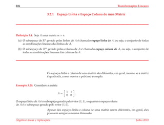 226 Transforma¸c˜oes Lineares
3.2.1 Espa¸co Linha e Espa¸co Coluna de uma Matriz
Deﬁni¸c˜ao 3.4. Seja A uma matriz m × n.
(a) O subespac¸o de Rn gerado pelas linhas de A ´e chamado espa¸co linha de A, ou seja, o conjunto de todas
as combinac¸ ˜oes lineares das linhas de A.
(b) O subespac¸o de Rm gerado pelas colunas de A ´e chamado espa¸co coluna de A, ou seja, o conjunto de
todas as combinac¸ ˜oes lineares das colunas de A.
Os espac¸os linha e coluna de uma matriz s˜ao diferentes, em geral, mesmo se a matriz
´e quadrada, como mostra o pr´oximo exemplo.
Exemplo 3.20. Considere a matriz
A =
1 1
0 0
.
O espac¸o linha de A ´e o subespac¸o gerado pelo vetor (1, 1), enquanto o espac¸o coluna
de A ´e o subespac¸o gerado pelo vetor (1, 0).
Apesar dos espac¸os linha e coluna de uma matriz serem diferentes, em geral, eles
possuem sempre a mesma dimens˜ao.
´Algebra Linear e Aplicac¸ ˜oes Julho 2010
 