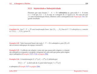 3.2 A Imagem e o N´ucleo 229
3.2.2 Injetividade e Sobrejetividade
Dizemos que uma func¸˜ao f : A → B ´e sobrejetiva se, para todo b ∈ B existe
a ∈ A tal que f (a) = b, ou seja, se a imagem de f ´e igual a B. No caso em que
f ´e uma transformac¸˜ao linear, obtemos como consequˆencia da Proposic¸˜ao 3.4 o se-
guinte resultado.
Corol´ario 3.6. Seja T : V → W uma transforma¸c˜ao linear. Seja {V1, . . . , Vn} base de V. T ´e sobrejetiva se, e somente
se, T(V1), . . . , T(Vn) geram W.
Exemplo 3.22. Todo funcional linear n˜ao nulo f : V → R ´e sobrejetivo, pois {¯0} e R
s˜ao os ´unicos subespac¸os do espac¸o vetorial R.
Exemplo 3.23. A reﬂex˜ao em relac¸˜ao a uma reta que passa pela origem e a rotac¸˜ao
s˜ao sobrejetivas enquanto a projec¸˜ao ortogonal em uma reta que passa pela origem
n˜ao ´e sobrejetiva (Exemplos 3.15 e 3.16 na p´agina 224).
Exemplo 3.24. A transformac¸˜ao D : C1[a, b] → C0[a, b] deﬁnida por
D(f ) = f (a derivada de f), para toda func¸˜ao f ∈ C1[a, b]
´e sobrejetiva (Exemplo 3.17 na p´agina 224).
Julho 2010 Reginaldo J. Santos
 