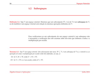 14 Espa¸cos Vetoriais
1.2 Subespa¸cos
Deﬁni¸c˜ao 1.4. Seja V um espac¸o vetorial. Dizemos que um subconjunto W = ø, de V ´e um subespa¸co de V,
se ele tamb´em ´e um espac¸o vetorial com relac¸˜ao `as mesmas operac¸ ˜oes deﬁnidas em V.
Para veriﬁcarmos se um subconjunto de um espac¸o vetorial ´e um subespac¸o n˜ao
´e necess´aria a veriﬁcac¸˜ao dos oito axiomas al´em dos dois que deﬁnem a soma e a
multiplicac¸˜ao por escalar.
Teorema 1.3. Seja V um espa¸co vetorial. Um subconjunto n˜ao vazio, W ⊆ V, ´e um subespa¸co de V se, e somente se, as
opera¸c˜oes de soma e multiplica¸c˜ao por escalar est˜ao bem deﬁnidas, ou seja, se
(0) Se V, W ∈ W, ent˜ao V + W ∈ W;
(0’) Se V ∈ W e α ´e um escalar, ent˜ao αV ∈ W;
´Algebra Linear e Aplicac¸ ˜oes Julho 2010
 