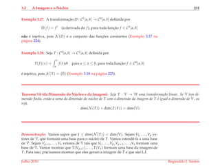 3.2 A Imagem e o N´ucleo 231
Exemplo 3.27. A transformac¸˜ao D : C1[a, b] → C0[a, b] deﬁnida por
D(f ) = f (a derivada de f), para toda func¸˜ao f ∈ C1[a, b]
n˜ao ´e injetiva, pois N (D) ´e o conjunto das func¸ ˜oes constantes (Exemplo 3.17 na
p´agina 224).
Exemplo 3.28. Seja T : C0[a, b] → C1[a, b] deﬁnida por
T(f )(x) =
x
a
f (t)dt para a ≤ x ≤ b, para toda func¸˜ao f ∈ C0[a, b]
´e injetiva, pois N (T) = {¯0} (Exemplo 3.18 na p´agina 225).
Teorema 3.8 (da Dimens˜ao do N´ucleo e da Imagem). Seja T : V → W uma transforma¸c˜ao linear. Se V tem di-
mens˜ao ﬁnita, ent˜ao a soma da dimens˜ao do n´ucleo de T com a dimens˜ao da imagem de T ´e igual a dimens˜ao de V, ou
seja,
dim(N (T)) + dim(I(T)) = dim(V).
Demonstrac¸ ˜ao. Vamos supor que 1 ≤ dim(N (T)) < dim(V). Sejam V1, . . . , Vp ve-
tores de V, que formam uma base para o n´ucleo de T. Vamos estendˆe-la a uma base
de V. Sejam Vp+1, . . . , Vn vetores de V tais que V1, . . . , Vp, Vp+1, . . . , Vn formam uma
base de V. Vamos mostrar que T(Vp+1), . . . , T(Vn) formam uma base da imagem de
T. Para isso, precisamos mostrar que eles geram a imagem de T e que s˜ao L.I.
Julho 2010 Reginaldo J. Santos
 