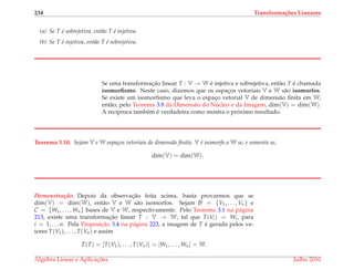 234 Transforma¸c˜oes Lineares
(a) Se T ´e sobrejetiva, ent˜ao T ´e injetiva.
(b) Se T ´e injetiva, ent˜ao T ´e sobrejetiva.
Se uma transformac¸˜ao linear T : V → W ´e injetiva e sobrejetiva, ent˜ao T ´e chamada
isomorﬁsmo. Neste caso, dizemos que os espac¸os vetoriais V e W s˜ao isomorfos.
Se existe um isomorﬁsmo que leva o espac¸o vetorial V de dimens˜ao ﬁnita em W,
ent˜ao, pelo Teorema 3.8 da Dimens˜ao do N´ucleo e da Imagem, dim(V) = dim(W).
A rec´ıproca tamb´em ´e verdadeira como mostra o pr´oximo resultado.
Teorema 3.10. Sejam V e W espa¸cos vetoriais de dimens˜ao ﬁnita. V ´e isomorfo a W se, e somente se,
dim(V) = dim(W).
Demonstrac¸ ˜ao. Depois da observac¸˜ao feita acima, basta provarmos que se
dim(V) = dim(W), ent˜ao V e W s˜ao isomorfos. Sejam B = {V1, . . . , Vn} e
C = {W1, . . . , Wn} bases de V e W, respectivamente. Pelo Teorema 3.1 na p´agina
213, existe uma transformac¸˜ao linear T : V → W, tal que T(Vi) = Wi, para
i = 1, . . . n. Pela Proposic¸˜ao 3.4 na p´agina 223, a imagem de T ´e gerada pelos ve-
tores T(V1), . . . , T(Vn) e assim
I(T) = [T(V1), . . . , T(Vn)] = [W1, . . . , Wn] = W.
´Algebra Linear e Aplicac¸ ˜oes Julho 2010
 