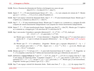 3.2 A Imagem e o N´ucleo 239
3.2.20. Prove o Teorema da dimens˜ao do N´ucleo e da Imagem nos casos em que
dim(N (T)) = 0 e dim(N (T)) = dim(V).
3.2.21. Sejam T : V → W uma transformac¸˜ao linear e B = {V1, . . . , Vn} um conjunto de vetores de V. Mostre
que se C = {T(V1), . . . , T(Vn)} ´e L.I., ent˜ao B tamb´em o ´e.
3.2.22. Seja V um espac¸o vetorial de dimens˜ao ﬁnita. Seja T : V → W uma transformac¸˜ao linear. Mostre que T
´e injetiva se, e somente se, dim(I(T)) = dim(V).
3.2.23. Seja T : V → W uma transformac¸˜ao linear. Mostre que T ´e injetiva se, e somente se, a imagem de todo
conjunto de vetores linearmente independente ´e um conjunto de vetores linearmente independente.
3.2.24. Sejam T : V → W uma transformac¸˜ao linear. Suponha que dim(V) = dim(W). Mostre que T ´e injetiva
se, e somente se, a imagem por T de uma base de V ´e uma base de W.
3.2.25. Seja λ um escalar. Considere o operador diferencial D − λI : C∞(R) → C∞(R), dado por
(D − λI)(f ) = f − λ f, para todo f ∈ C∞(R).
(a) Mostre que o n´ucleo de D − λI tem dimens˜ao 1. (Sugest˜ao: Mostre que {eλt} ´e uma base para o
n´ucleo de D − λI que ´e a soluc¸˜ao da equac¸˜ao diferencial y − λy = 0. Veja Exemplo 1.19 na p´agina
22)
(b) Mostre que D − λI ´e sobrejetivo. (Sugest˜ao: Mostre que a equac¸˜ao diferencial y − λy = f
tem soluc¸˜ao para todo f ∈ C∞(R). Sejam w(t) = f (t)e−λt e W(t) =
t
0 w(s)ds, Mostre que
y(t) = W(t)eλt ´e soluc¸˜ao.)
3.2.26. Mostre que se V ∈ V ´e tal que f (V) = 0, para todo funcional linear de V, ent˜ao V = ¯0. (Sugest˜ao: se
V = ¯0, complete a uma base de V deﬁna um funcional n˜ao nulo que ´e diferente de zero em V.)
3.2.27. Deﬁnimos o espa¸co bidual de V por V∗∗ = L(V∗; R), onde V∗ = L(V; R) ´e o espac¸o dual de V. Seja
V um espac¸o de dimens˜ao ﬁnita. Considere a func¸˜ao ξ : V → V∗∗ que associa a cada vetor V ∈ V o
elemento ξ(V) = V∗∗ ∈ V∗∗, tal que V∗∗(f ) = f (V), para todo f ∈ V∗. Mostre que ξ ´e um isomorﬁsmo.
(Sugest˜ao: mostre que ξ ´e linear e que N (ξ) = {¯0}.)
3.2.28. Seja V um espac¸o vetorial de dimens˜ao ﬁnita. Dada uma base F = {f1, . . . , fn} do espac¸o dual V∗,
Julho 2010 Reginaldo J. Santos
 
