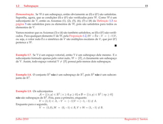 1.2 Subespa¸cos 15
Demonstrac¸ ˜ao. Se W ´e um subespac¸o, ent˜ao obviamente as (0) e (0’) s˜ao satisfeitas.
Suponha, agora, que as condic¸ ˜oes (0) e (0’) s˜ao veriﬁcadas para W. Como W ´e um
subconjunto de V, ent˜ao os Axiomas (1), (2), (5), (6), (7) e (8) da Deﬁnic¸˜ao 1.3 na
p´agina 5 s˜ao satisfeitos para os elementos de W, pois s˜ao satisfeitos para todos os
elementos de V.
Vamos mostrar que os Axiomas (3) e (4) s˜ao tamb´em satisfeitos, se (0) e (0’) s˜ao veriﬁ-
cados. Para qualquer elemento V de W, pela Proposic¸˜ao 1.2, 0V = ¯0 e −V = (−1)V,
ou seja, o vetor nulo ¯0 e o sim´etrico de V s˜ao m´ultiplos escalares de V, que por (0’)
pertence a W.
Exemplo 1.7. Se V ´e um espac¸o vetorial, ent˜ao V ´e um subespac¸o dele mesmo. E o
subconjunto formado apenas pelo vetor nulo, W = {¯0}, ´e claramente um subespac¸o
de V. Assim, todo espac¸o vetorial V = {¯0} possui pelo menos dois subespac¸os.
Exemplo 1.8. O conjunto R2 n˜ao ´e um subespac¸o de R3, pois R2 n˜ao ´e um subcon-
junto de R3.
Exemplo 1.9. Os subconjuntos
A = {(x, y) ∈ R2 | x ≥ 0, y ≥ 0} e B = {(x, y) ∈ R2 | xy ≥ 0}
n˜ao s˜ao subespac¸os de R2. Pois, para o primeiro, enquanto
V = (1, 1) ∈ A, −V = (−1)V = (−1, −1) ∈ A.
Enquanto para o segundo,
V = (1, 0), W = (0, −1) ∈ B, V + W = (1, −1) ∈ B.
Julho 2010 Reginaldo J. Santos
 