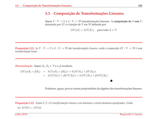 3.3 Composi¸c˜ao de Transforma¸c˜oes Lineares 241
3.3 Composi¸c˜ao de Transforma¸c˜oes Lineares
Sejam T : V → U e S : U → W transformac¸ ˜oes lineares. A composi¸c˜ao de S com T,
denotada por ST ´e a func¸˜ao de V em W deﬁnida por
(ST)(X) = S(T(X)), para todo X ∈ V.
Proposi¸c˜ao 3.12. Se T : V → U e S : U → W s˜ao transforma¸c˜oes lineares, ent˜ao a composi¸c˜ao ST : V → W ´e uma
transforma¸c˜ao linear.
Demonstrac¸ ˜ao. Sejam X1, X2 ∈ V e α, β escalares.
(ST)(αX1 + βX2) = S(T(αX1 + βX2)) = S(αT(X1) + βT(X2))
= αS(T(X1)) + βS(T(X2)) = α(ST)(X1) + β(ST)(X2)
Podemos, agora, provar outras propriedades da ´algebra das transformac¸ ˜oes lineares.
Proposi¸c˜ao 3.13. Sejam S, T e U transforma¸c˜oes lineares com dom´ınios e contra-dom´ınios apropriados. Ent˜ao,
(a) S(TU) = (ST)U;
Julho 2010 Reginaldo J. Santos
 