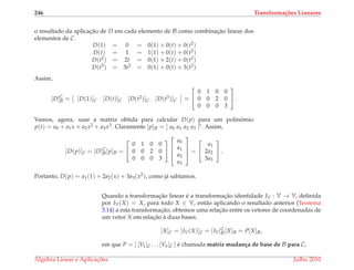 246 Transforma¸c˜oes Lineares
o resultado da aplicac¸˜ao de D em cada elemento de B como combinac¸˜ao linear dos
elementos de C.
D(1) = 0 = 0(1) + 0(t) + 0(t2)
D(t) = 1 = 1(1) + 0(t) + 0(t2)
D(t2) = 2t = 0(1) + 2(t) + 0(t2)
D(t3) = 3t2 = 0(1) + 0(t) + 3(t2)
Assim,
[D]C
B = [D(1)]C [D(t)]C [D(t2)]C [D(t3)]C =


0 1 0 0
0 0 2 0
0 0 0 3

 .
Vamos, agora, usar a matriz obtida para calcular D(p) para um polinˆomio
p(t) = a0 + a1x + a2x2 + a3x3. Claramente [p]B = [ a0 a1 a2 a3 ]t. Assim,
[D(p)]C = [D]C
B[p]B =


0 1 0 0
0 0 2 0
0 0 0 3






a0
a1
a2
a3



 =


a1
2a2
3a3

 .
Portanto, D(p) = a1(1) + 2a2(x) + 3a3(x2), como j´a sab´ıamos.
Quando a transformac¸˜ao linear ´e a transformac¸˜ao identidade IV : V → V, deﬁnida
por IV(X) = X, para todo X ∈ V, ent˜ao aplicando o resultado anterior (Teorema
3.14) a esta transformac¸˜ao, obtemos uma relac¸˜ao entre os vetores de coordenadas de
um vetor X em relac¸˜ao `a duas bases.
[X]C = [IV(X)]C = [IV]C
B[X]B = P[X]B,
em que P = [ [V1]C . . . [Vn]C ] ´e chamada matriz mudan¸ca de base de B para C.
´Algebra Linear e Aplicac¸ ˜oes Julho 2010
 