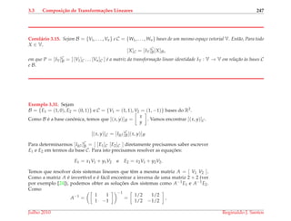 3.3 Composi¸c˜ao de Transforma¸c˜oes Lineares 247
Corol´ario 3.15. Sejam B = {V1, . . . , Vn} e C = {W1, . . . , Wn} bases de um mesmo espa¸co vetorial V. Ent˜ao, Para todo
X ∈ V,
[X]C = [IV]C
B[X]B,
em que P = [IV]C
B = [ [V1]C . . . [Vn]C ] ´e a matriz da transforma¸c˜ao linear identidade IV : V → V em rela¸c˜ao `as bases C
e B.
Exemplo 3.31. Sejam
B = {E1 = (1, 0), E2 = (0, 1)} e C = {V1 = (1, 1), V2 = (1, −1)} bases do R2.
Como B ´e a base canˆonica, temos que [(x, y)]B =
x
y
. Vamos encontrar [(x, y)]C.
[(x, y)]C = [IR2 ]C
B[(x, y)]B
Para determinarmos [IR2 ]C
B = [ [E1]C [E2]C ] diretamente precisamos saber escrever
E1 e E2 em termos da base C. Para isto precisamos resolver as equac¸ ˜oes:
E1 = x1V1 + y1V2 e E2 = x2V1 + y2V2.
Temos que resolver dois sistemas lineares que tˆem a mesma matriz A = [ V1 V2 ].
Como a matriz A ´e invert´ıvel e ´e f´acil encontrar a inversa de uma matriz 2 × 2 (ver
por exemplo [24]), podemos obter as soluc¸ ˜oes dos sistemas como A−1E1 e A−1E2.
Como
A−1
=
1 1
1 −1
−1
=
1/2 1/2
1/2 −1/2
,
Julho 2010 Reginaldo J. Santos
 