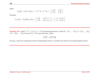 248 Transforma¸c˜oes Lineares
ent˜ao
[IR2 ]C
B = [ [E1]C [E2]C ] = [ A−1
E1 A−1
E2 ] =
1/2 1/2
1/2 −1/2
.
Portanto
[(x, y)]C = [IR2 ]C
B[(x, y)]B =
1/2 1/2
1/2 −1/2
x
y
=
(x + y)/2
(x − y)/2
.
Teorema 3.16. Sejam T : V → U e S : U → W transforma¸c˜oes lineares. Sejam B = {V1, . . . , Vn}, C = {U1, . . . , Up}
e D = {W1, . . . , Wm} bases de V, U e W respectivamente. Ent˜ao,
[ST]D
B = [S]D
C [T]C
B.
Ou seja, a matriz da composi¸c˜ao de duas transforma¸c˜oes lineares ´e o produto das matrizes das transforma¸c˜oes lineares.
´Algebra Linear e Aplicac¸ ˜oes Julho 2010
 