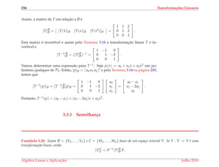 256 Transforma¸c˜oes Lineares
Assim, a matriz de T em relac¸˜ao a B ´e
[T]B
B = [T(1)]B [T(x)]B [T(x2)]B =


1 1 2
0 1 2
0 0 1

 .
Esta matriz ´e invert´ıvel e assim pelo Teorema 3.18 a transformac¸˜ao linear T ´e in-
vert´ıvel e
[T−1
]B
B = ([T]B
B)−1
=


1 −1 0
0 1 −2
0 0 1

 .
Vamos determinar uma express˜ao para T−1. Seja p(x) = a0 + a1x + a2x2 um po-
linˆomio qualquer de P2. Ent˜ao, [p]B = [ a0 a1 a2 ]t e pelo Teorema 3.14 na p´agina 245,
temos que
[T−1
(p)]B = [T−1
]B
B[p]B =


1 −1 0
0 1 −2
0 0 1




a0
a1
a2

 =


a0 − a1
a1 − 2a2
a2

 .
Portanto, T−1(p) = (a0 − a1) + (a1 − 2a2)x + a2x2.
3.3.3 Semelhan¸ca
Corol´ario 3.20. Sejam B = {V1, . . . , Vn} e C = {W1, . . . , Wn} bases de um espa¸co vetorial V. Se T : V → V ´e uma
transforma¸c˜ao linear, ent˜ao
[T]C
C = P−1
[T]B
B P.
´Algebra Linear e Aplicac¸ ˜oes Julho 2010
 
